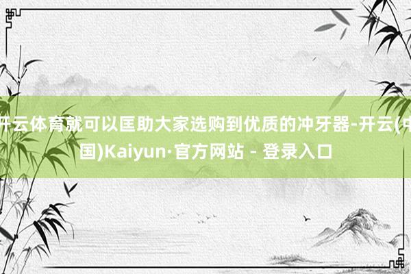 开云体育就可以匡助大家选购到优质的冲牙器-开云(中国)Kaiyun·官方网站 - 登录入口