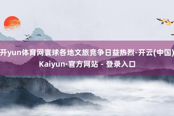 开yun体育网寰球各地文旅竞争日益热烈-开云(中国)Kaiyun·官方网站 - 登录入口