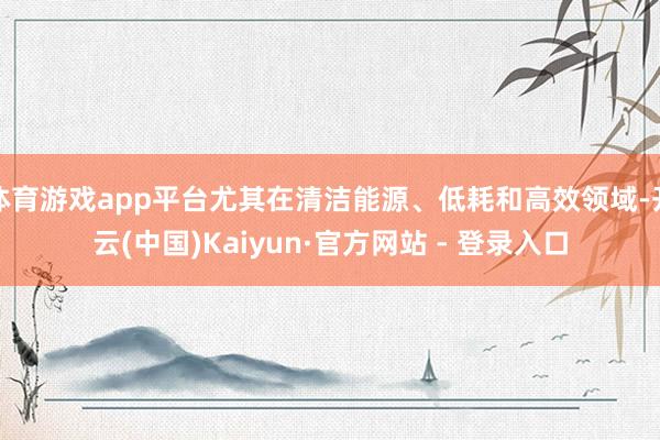 体育游戏app平台尤其在清洁能源、低耗和高效领域-开云(中国)Kaiyun·官方网站 - 登录入口