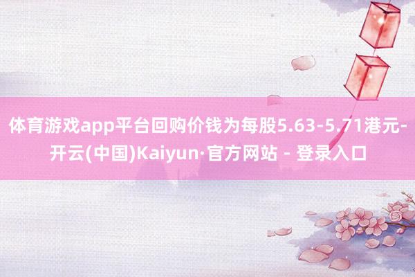 体育游戏app平台回购价钱为每股5.63-5.71港元-开云(中国)Kaiyun·官方网站 - 登录入口