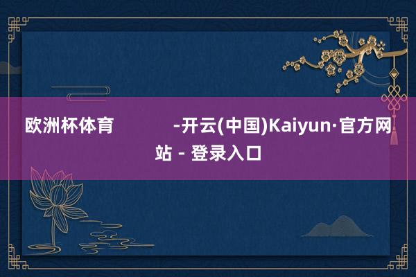 欧洲杯体育            -开云(中国)Kaiyun·官方网站 - 登录入口