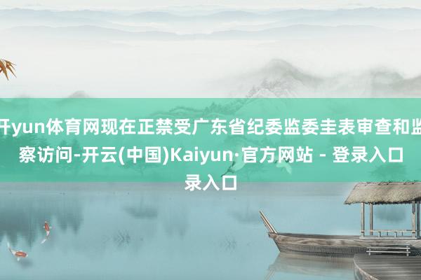 开yun体育网现在正禁受广东省纪委监委圭表审查和监察访问-开云(中国)Kaiyun·官方网站 - 登录入口