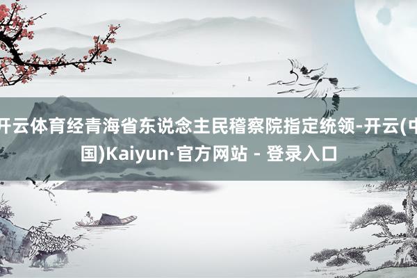 开云体育经青海省东说念主民稽察院指定统领-开云(中国)Kaiyun·官方网站 - 登录入口