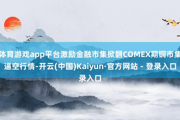 体育游戏app平台激励金融市集掀翻COMEX期铜市集逼空行情-开云(中国)Kaiyun·官方网站 - 登录入口