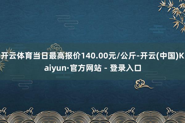 开云体育当日最高报价140.00元/公斤-开云(中国)Kaiyun·官方网站 - 登录入口