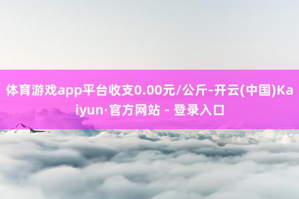 体育游戏app平台收支0.00元/公斤-开云(中国)Kaiyun·官方网站 - 登录入口