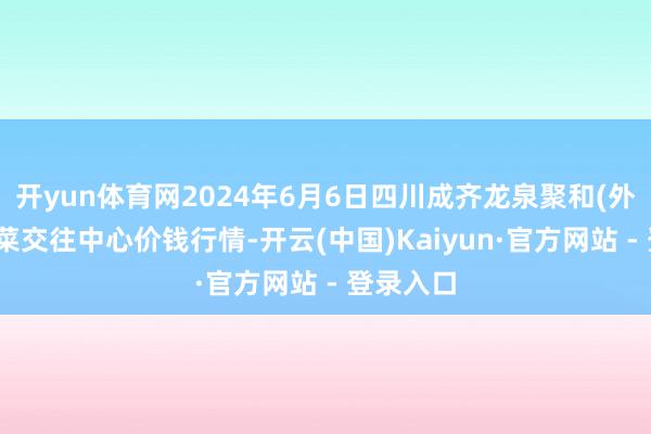 开yun体育网2024年6月6日四川成齐龙泉聚和(外洋)果蔬菜交往中心价钱行情-开云(中国)Kaiyun·官方网站 - 登录入口