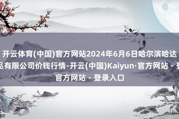 开云体育(中国)官方网站2024年6月6日哈尔滨哈达农副居品有限公司价钱行情-开云(中国)Kaiyun·官方网站 - 登录入口