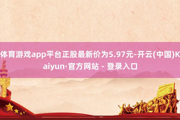 体育游戏app平台正股最新价为5.97元-开云(中国)Kaiyun·官方网站 - 登录入口