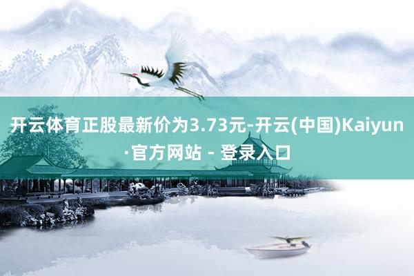 开云体育正股最新价为3.73元-开云(中国)Kaiyun·官方网站 - 登录入口