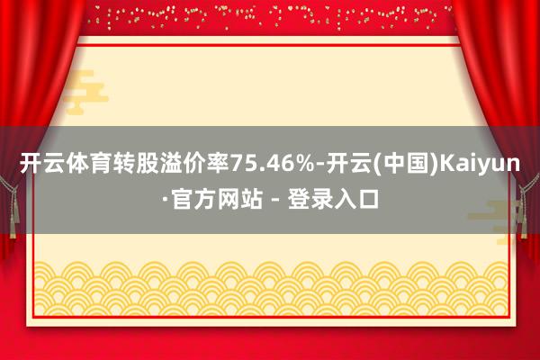 开云体育转股溢价率75.46%-开云(中国)Kaiyun·官方网站 - 登录入口