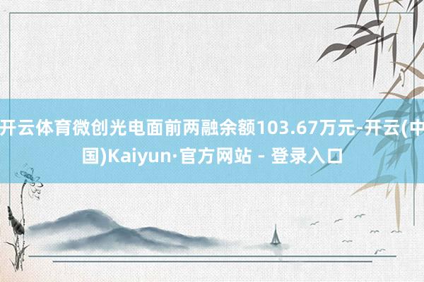 开云体育微创光电面前两融余额103.67万元-开云(中国)Kaiyun·官方网站 - 登录入口