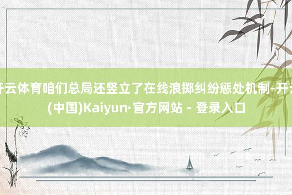 开云体育咱们总局还竖立了在线浪掷纠纷惩处机制-开云(中国)Kaiyun·官方网站 - 登录入口