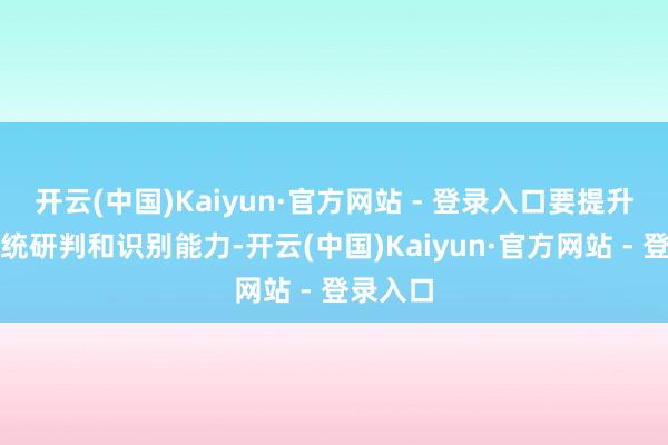 开云(中国)Kaiyun·官方网站 - 登录入口要提升风险笼统研判和识别能力-开云(中国)Kaiyun·官方网站 - 登录入口