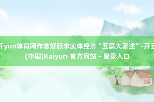 开yun体育网作念好服求实体经济“五篇大著述”-开云(中国)Kaiyun·官方网站 - 登录入口