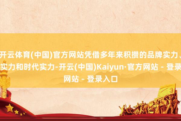 开云体育(中国)官方网站凭借多年来积攒的品牌实力、居品实力和时代实力-开云(中国)Kaiyun·官方网站 - 登录入口