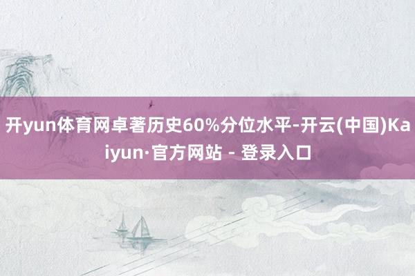 开yun体育网卓著历史60%分位水平-开云(中国)Kaiyun·官方网站 - 登录入口