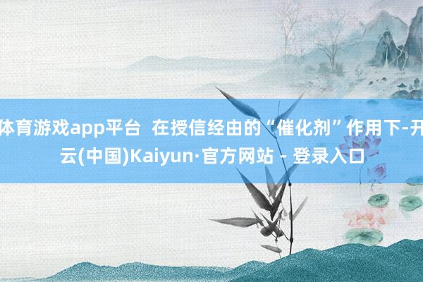 体育游戏app平台  在授信经由的“催化剂”作用下-开云(中国)Kaiyun·官方网站 - 登录入口