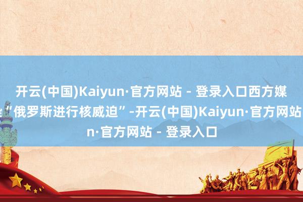 开云(中国)Kaiyun·官方网站 - 登录入口西方媒体不绝渲染“俄罗斯进行核威迫”-开云(中国)Kaiyun·官方网站 - 登录入口