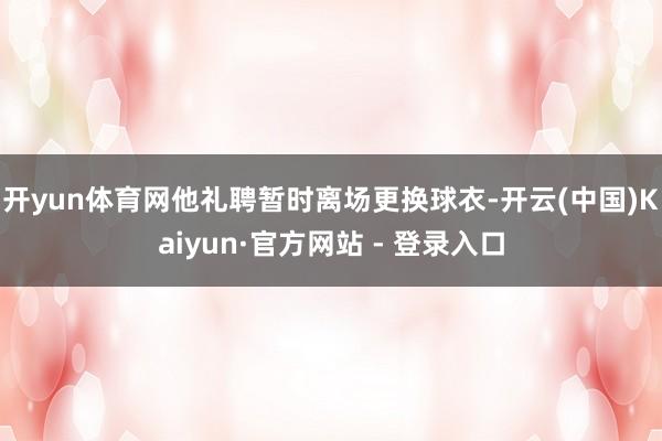 开yun体育网他礼聘暂时离场更换球衣-开云(中国)Kaiyun·官方网站 - 登录入口