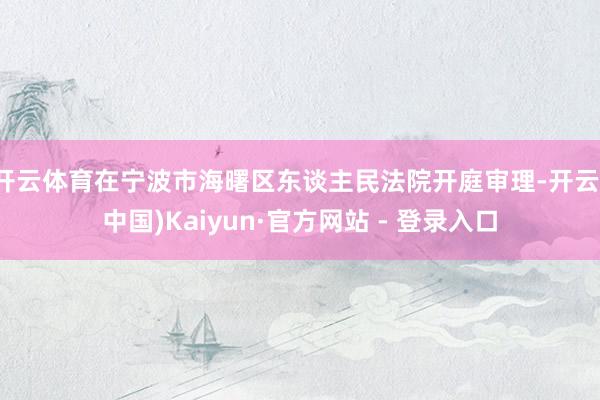 开云体育在宁波市海曙区东谈主民法院开庭审理-开云(中国)Kaiyun·官方网站 - 登录入口