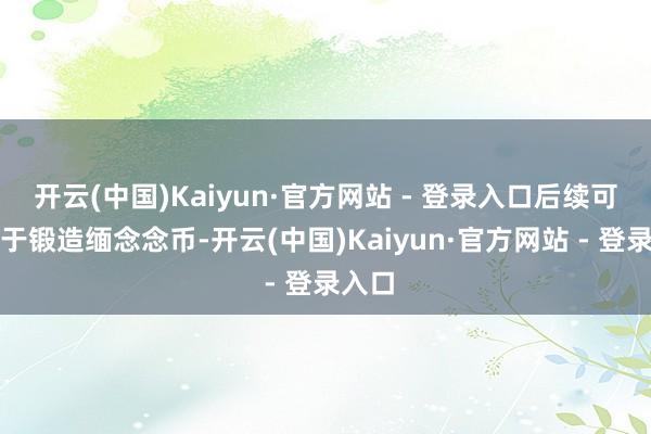 开云(中国)Kaiyun·官方网站 - 登录入口后续可能用于锻造缅念念币-开云(中国)Kaiyun·官方网站 - 登录入口