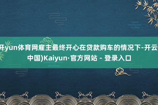 开yun体育网雇主最终开心在贷款购车的情况下-开云(中国)Kaiyun·官方网站 - 登录入口