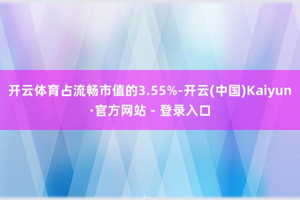 开云体育占流畅市值的3.55%-开云(中国)Kaiyun·官方网站 - 登录入口