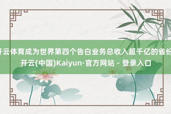 开云体育成为世界第四个告白业务总收入超千亿的省份-开云(中国)Kaiyun·官方网站 - 登录入口