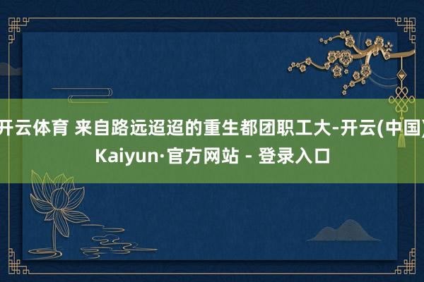 开云体育 来自路远迢迢的重生都团职工大-开云(中国)Kaiyun·官方网站 - 登录入口