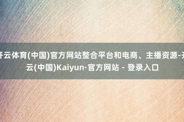 开云体育(中国)官方网站整合平台和电商、主播资源-开云(中国)Kaiyun·官方网站 - 登录入口