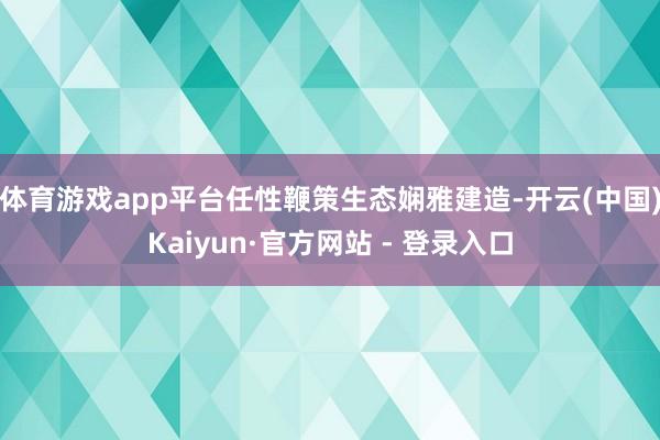 体育游戏app平台任性鞭策生态娴雅建造-开云(中国)Kaiyun·官方网站 - 登录入口