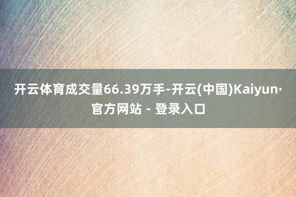 开云体育成交量66.39万手-开云(中国)Kaiyun·官方网站 - 登录入口