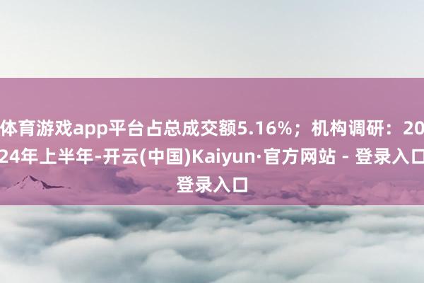 体育游戏app平台占总成交额5.16%；机构调研：2024年上半年-开云(中国)Kaiyun·官方网站 - 登录入口