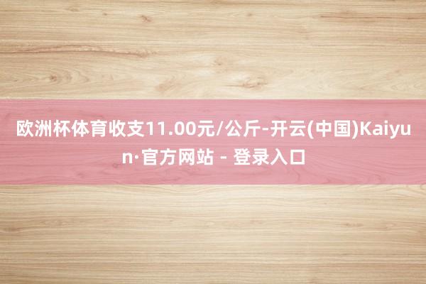 欧洲杯体育收支11.00元/公斤-开云(中国)Kaiyun·官方网站 - 登录入口