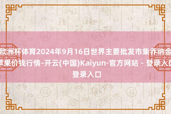 欧洲杯体育2024年9月16日世界主要批发市集乔纳金苹果价钱行情-开云(中国)Kaiyun·官方网站 - 登录入口