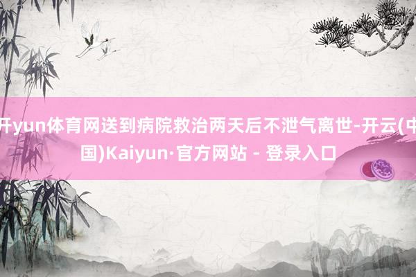 开yun体育网送到病院救治两天后不泄气离世-开云(中国)Kaiyun·官方网站 - 登录入口