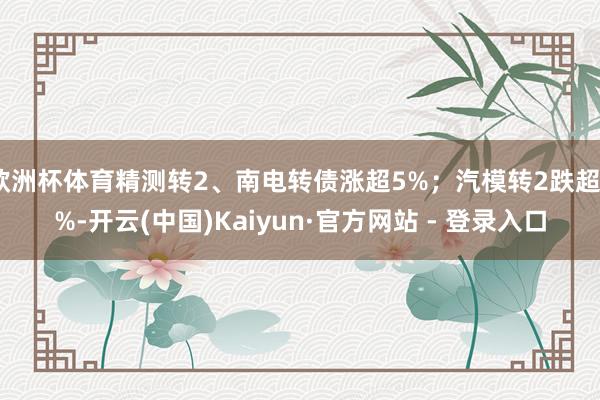 欧洲杯体育精测转2、南电转债涨超5%；汽模转2跌超4%-开云(中国)Kaiyun·官方网站 - 登录入口