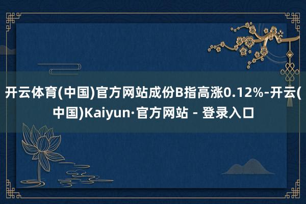 开云体育(中国)官方网站成份B指高涨0.12%-开云(中国)Kaiyun·官方网站 - 登录入口