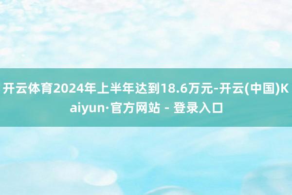 开云体育2024年上半年达到18.6万元-开云(中国)Kaiyun·官方网站 - 登录入口