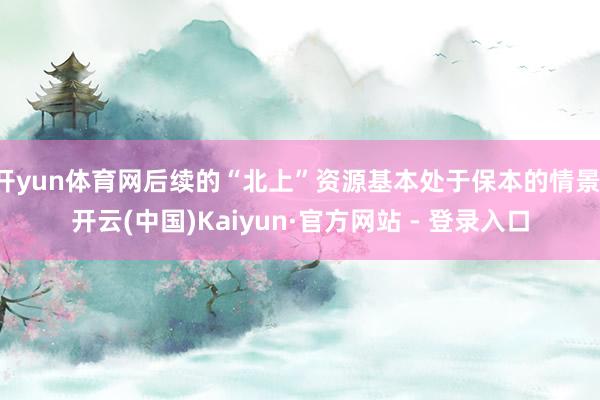 开yun体育网后续的“北上”资源基本处于保本的情景-开云(中国)Kaiyun·官方网站 - 登录入口