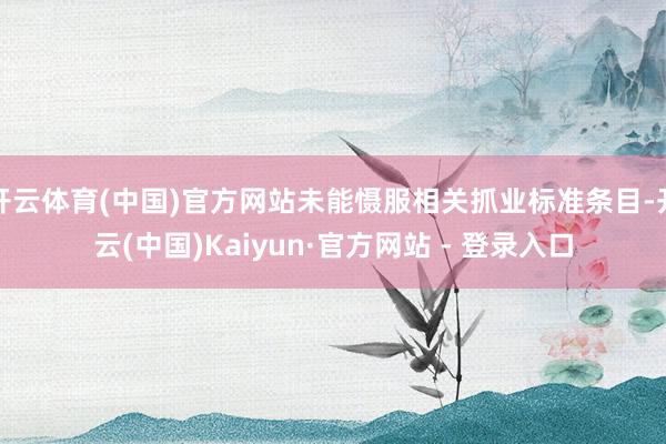 开云体育(中国)官方网站未能慑服相关抓业标准条目-开云(中国)Kaiyun·官方网站 - 登录入口