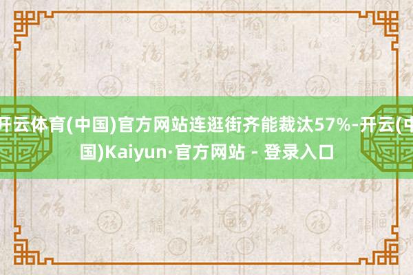 开云体育(中国)官方网站连逛街齐能裁汰57%-开云(中国)Kaiyun·官方网站 - 登录入口