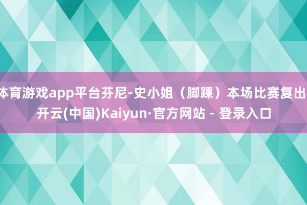 体育游戏app平台芬尼-史小姐（脚踝）本场比赛复出-开云(中国)Kaiyun·官方网站 - 登录入口