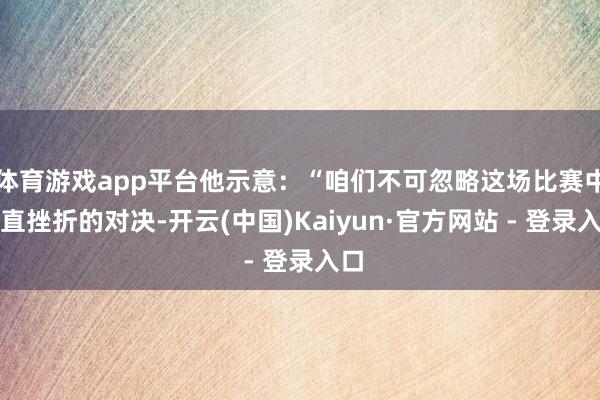 体育游戏app平台他示意：“咱们不可忽略这场比赛中简直挫折的对决-开云(中国)Kaiyun·官方网站 - 登录入口