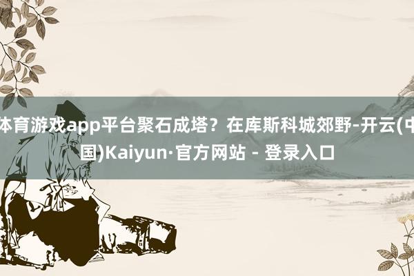 体育游戏app平台聚石成塔？在库斯科城郊野-开云(中国)Kaiyun·官方网站 - 登录入口