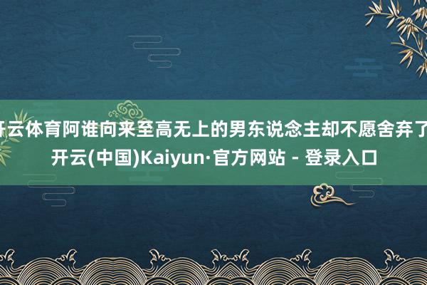 开云体育阿谁向来至高无上的男东说念主却不愿舍弃了-开云(中国)Kaiyun·官方网站 - 登录入口