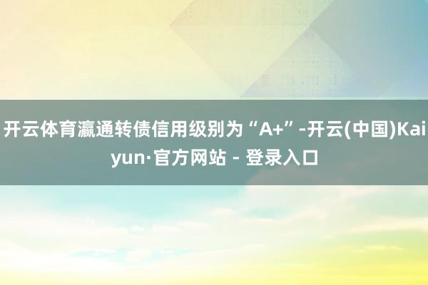 开云体育瀛通转债信用级别为“A+”-开云(中国)Kaiyun·官方网站 - 登录入口