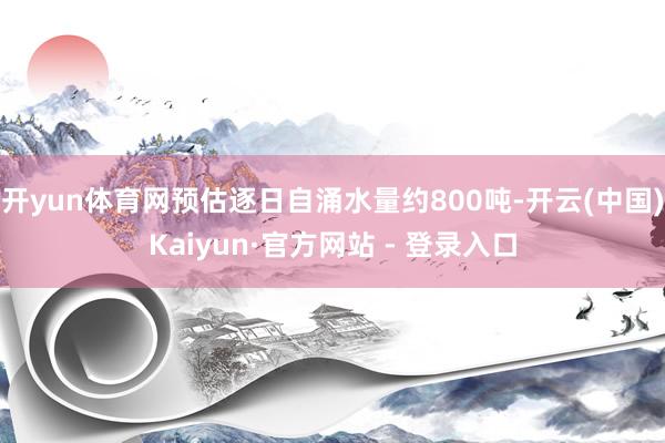 开yun体育网预估逐日自涌水量约800吨-开云(中国)Kaiyun·官方网站 - 登录入口