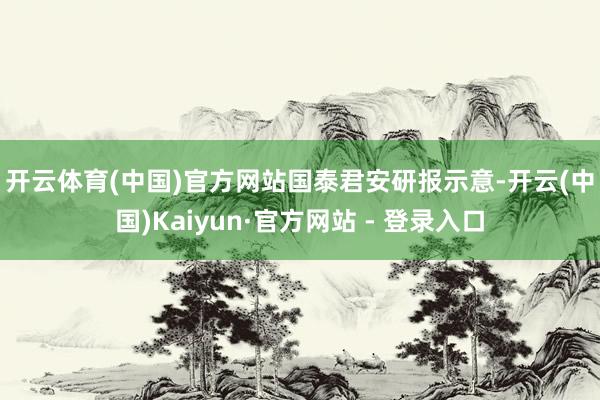 开云体育(中国)官方网站　　国泰君安研报示意-开云(中国)Kaiyun·官方网站 - 登录入口